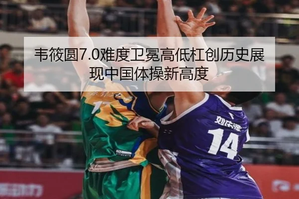 韦筱圆7.0难度卫冕高低杠创历史展现中国体操新高度