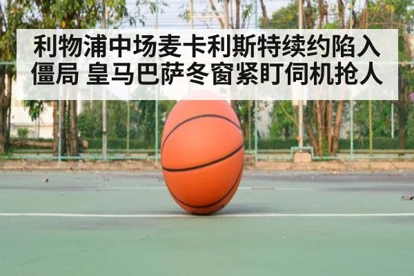 利物浦中场麦卡利斯特续约陷入僵局 皇马巴萨冬窗紧盯伺机抢人